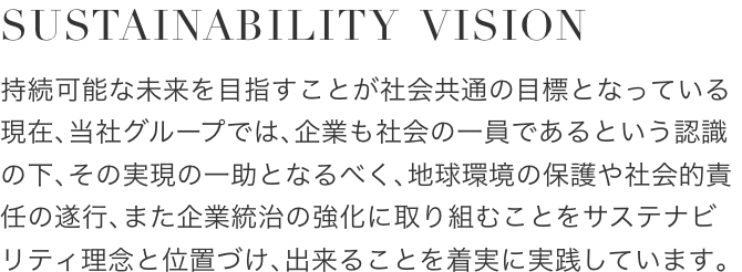 SUSTAINABILITY VISION
					持続可能な未来を目指すことが社会共通の目標となっている現在、当社グループでは、企業も社会の一員であるという認識の下、その実現の一助となるべく、地球環境の保護や社会的責任の遂行、また企業統治の強化に取り組むことをサステナビリティ理念と位置づけ、出来ることを着実に実践しています。